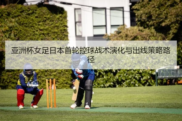 亚洲杯女足日本首轮控球战术演化与出线策略路径