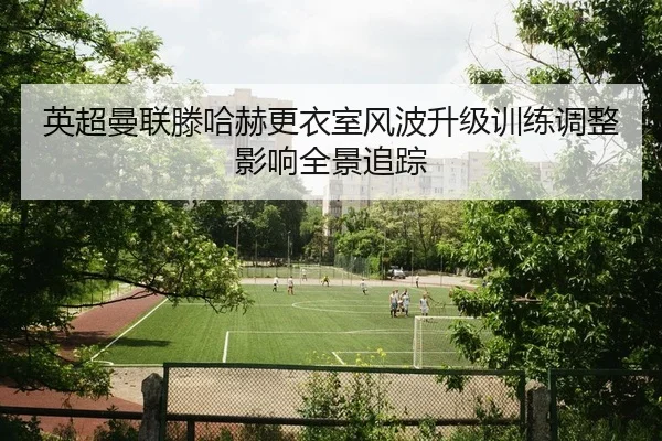 英超曼联滕哈赫更衣室风波升级训练调整影响全景追踪