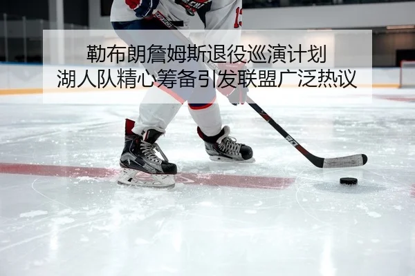 勒布朗詹姆斯退役巡演计划 湖人队精心筹备引发联盟广泛热议